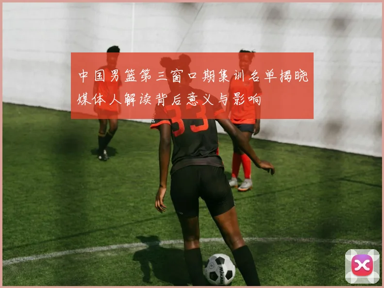 中国男篮第三窗口期集训名单揭晓媒体人解读背后意义与影响