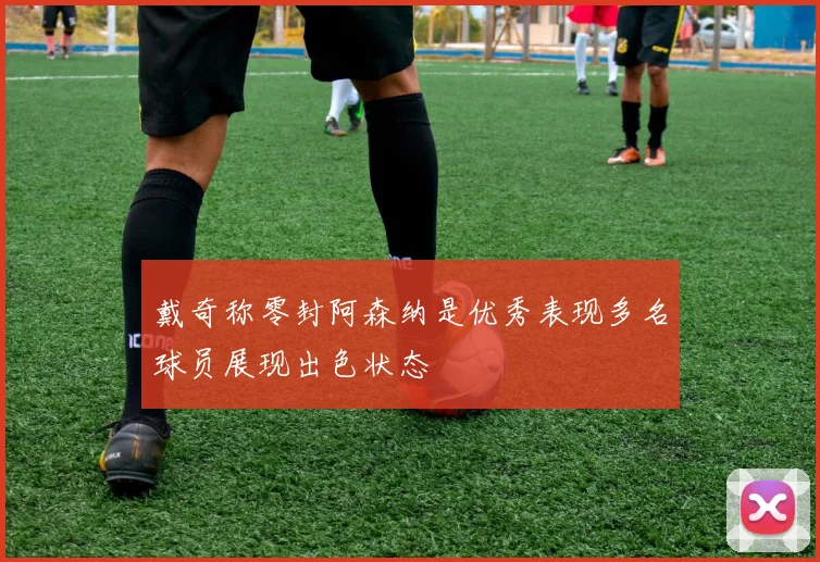 戴奇称零封阿森纳是优秀表现多名球员展现出色状态