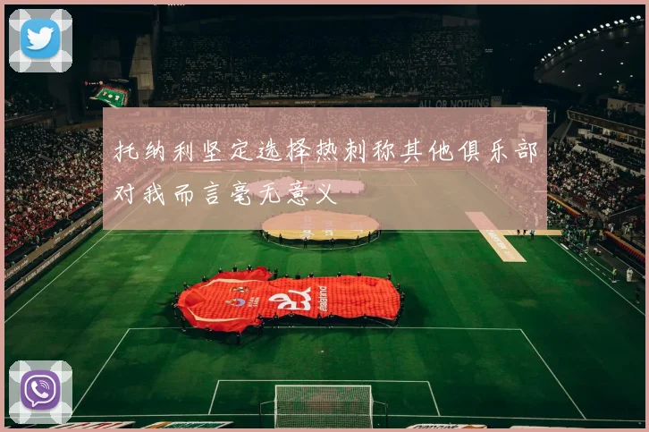 托纳利坚定选择热刺称其他俱乐部对我而言毫无意义