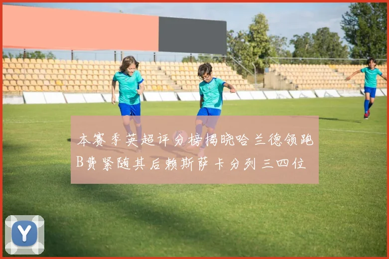 本赛季英超评分榜揭晓哈兰德领跑B费紧随其后赖斯萨卡分列三四位