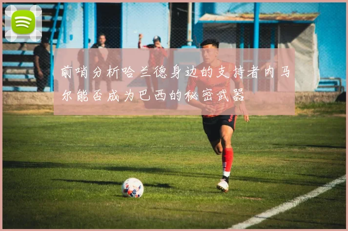 前哨分析哈兰德身边的支持者内马尔能否成为巴西的秘密武器