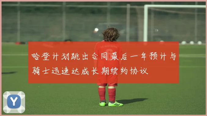哈登计划跳出合同最后一年预计与骑士迅速达成长期续约协议