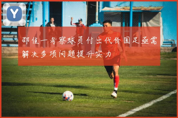 邵佳一考察球员付出代价国足亟需解决多项问题提升实力