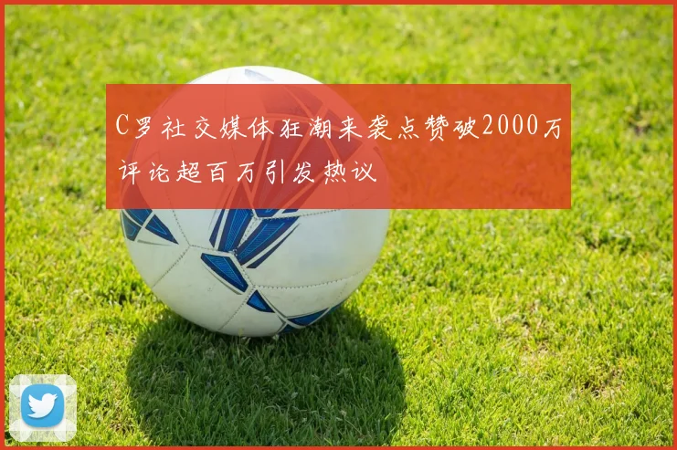 C罗社交媒体狂潮来袭点赞破2000万评论超百万引发热议