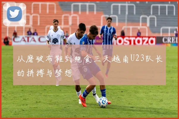 从磨破布鞋到绝食三天越南U23队长的拼搏与梦想