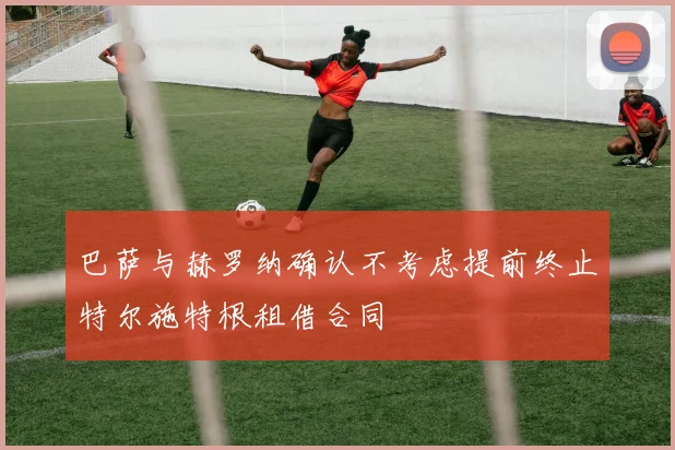 巴萨与赫罗纳确认不考虑提前终止特尔施特根租借合同