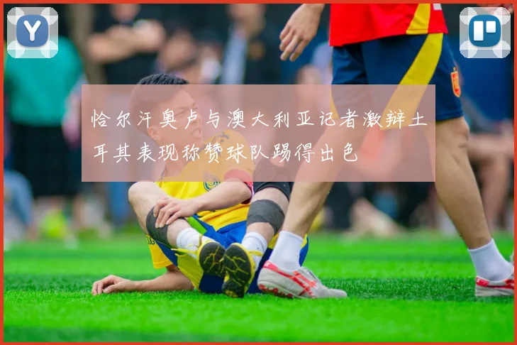 恰尔汗奥卢与澳大利亚记者激辩土耳其表现称赞球队踢得出色