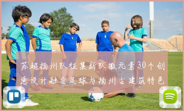 苏超扬州队征集新队徽元素30个创意设计融合足球与扬州古建筑特色