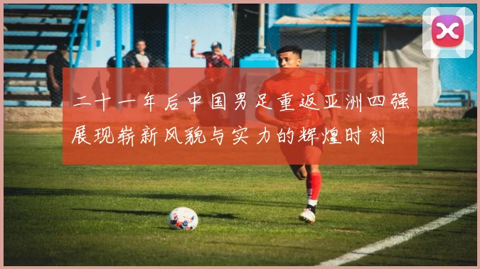二十一年后中国男足重返亚洲四强展现崭新风貌与实力的辉煌时刻