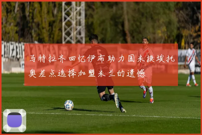 马特拉齐回忆伊布助力国米换埃托奥差点选择加盟米兰的遗憾