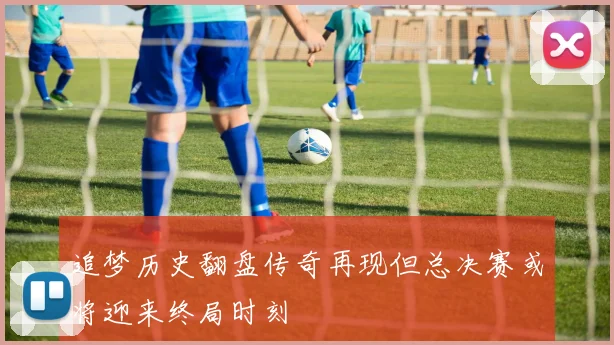 追梦历史翻盘传奇再现但总决赛或将迎来终局时刻