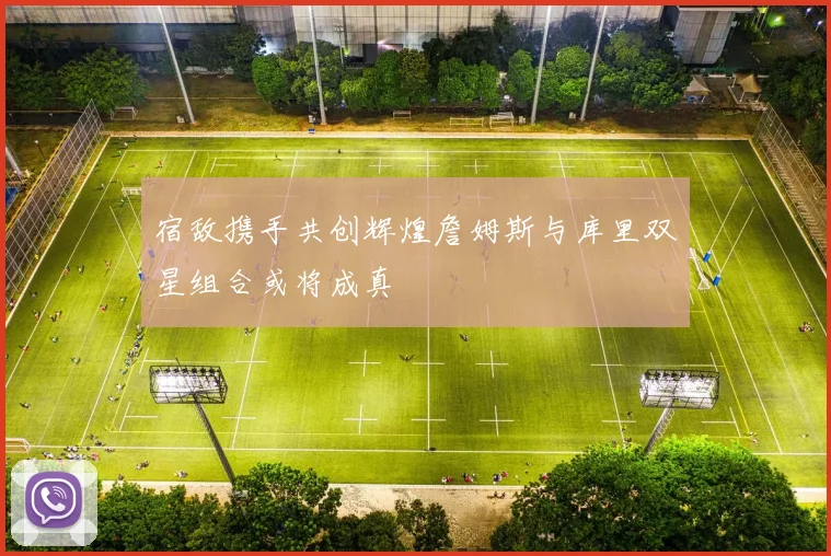 宿敌携手共创辉煌詹姆斯与库里双星组合或将成真