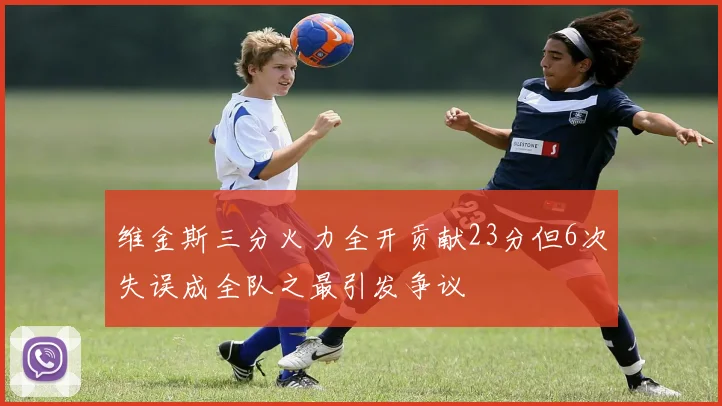 维金斯三分火力全开贡献23分但6次失误成全队之最引发争议