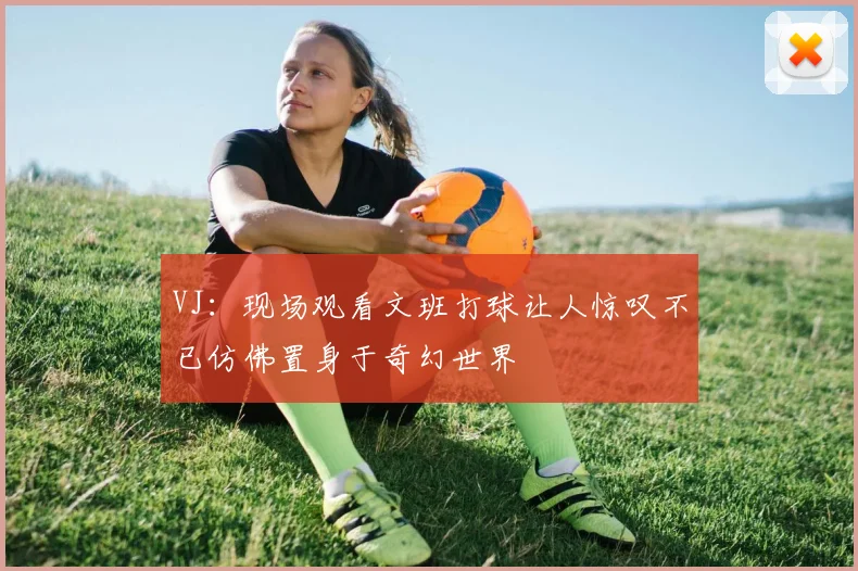 VJ：现场观看文班打球让人惊叹不已仿佛置身于奇幻世界