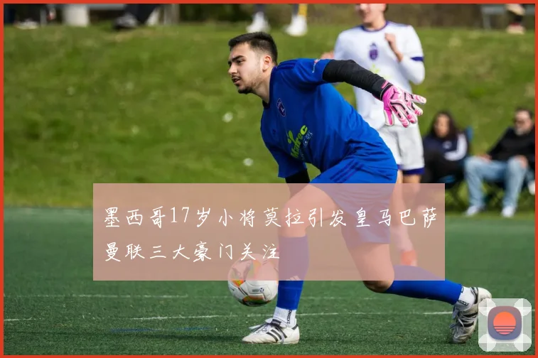 墨西哥17岁小将莫拉引发皇马巴萨曼联三大豪门关注