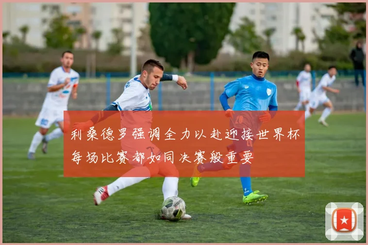 利桑德罗强调全力以赴迎接世界杯每场比赛都如同决赛般重要