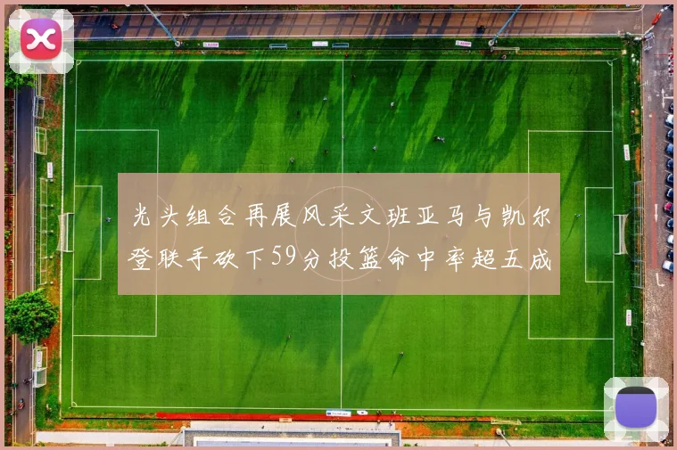 光头组合再展风采文班亚马与凯尔登联手砍下59分投篮命中率超五成