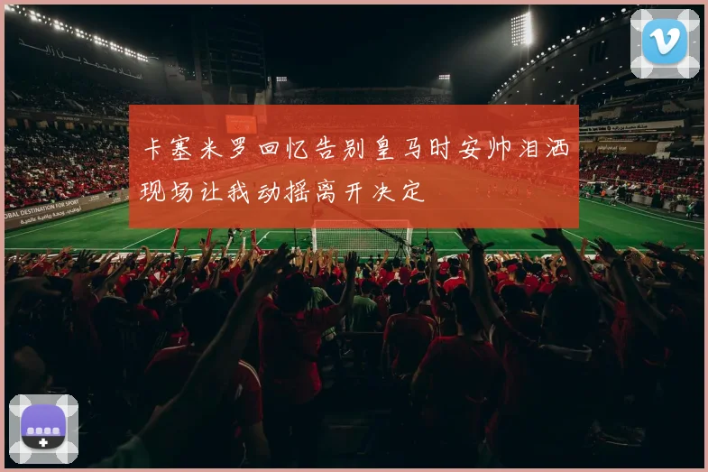 卡塞米罗回忆告别皇马时安帅泪洒现场让我动摇离开决定