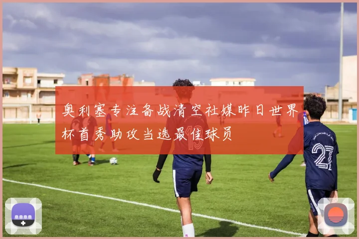 奥利塞专注备战清空社媒昨日世界杯首秀助攻当选最佳球员