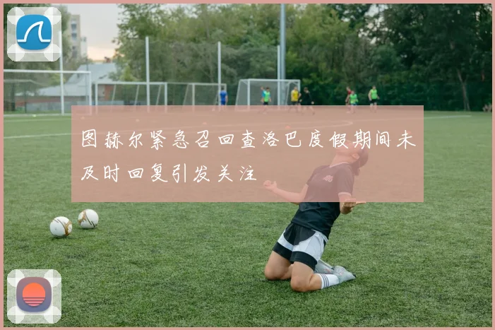 图赫尔紧急召回查洛巴度假期间未及时回复引发关注