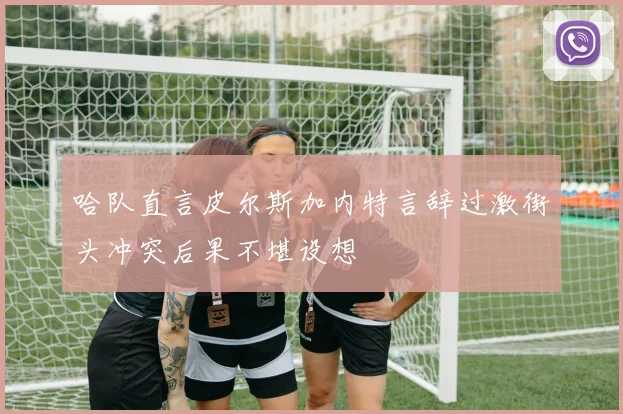 哈队直言皮尔斯加内特言辞过激街头冲突后果不堪设想