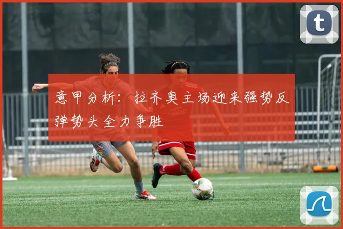 意甲分析：拉齐奥主场迎来强势反弹势头全力争胜